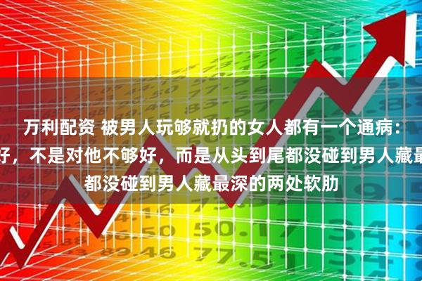 万利配资 被男人玩够就扔的女人都有一个通病：不是长得不够好，不是对他不够好，而是从头到尾都没碰到男人藏最深的两处软肋